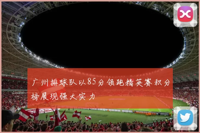 广州排球队以85分领跑精英赛积分榜展现强大实力