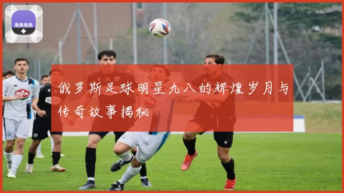俄罗斯足球明星九八的辉煌岁月与传奇故事揭秘