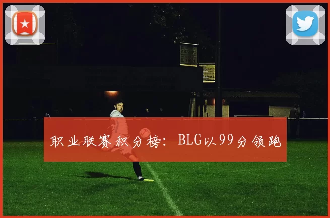 职业联赛积分榜：BLG以99分领跑