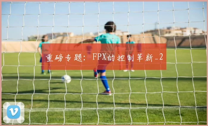 重磅专题：FPX的控制革新_2
